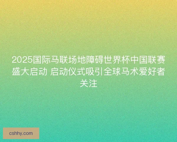 2025国际马联场地障碍世界杯中国联赛盛大启动 启动仪式吸引全球马术爱好者关注