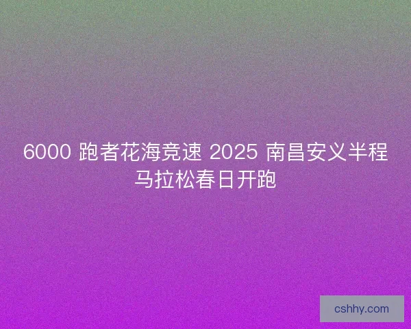 6000 跑者花海竞速 2025 南昌安义半程马拉松春日开跑