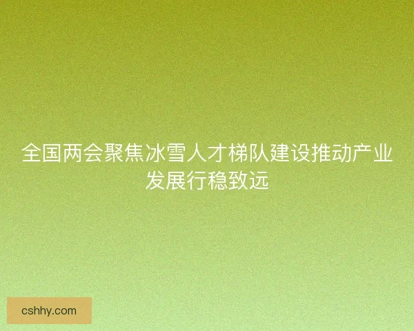 全国两会聚焦冰雪人才梯队建设推动产业发展行稳致远