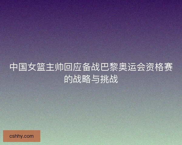 中国女篮主帅回应备战巴黎奥运会资格赛的战略与挑战